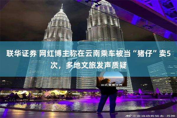联华证券 网红博主称在云南乘车被当“猪仔”卖5次，多地文旅发声质疑