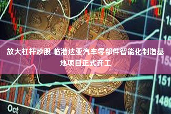 放大杠杆炒股 临港达亚汽车零部件智能化制造基地项目正式开工