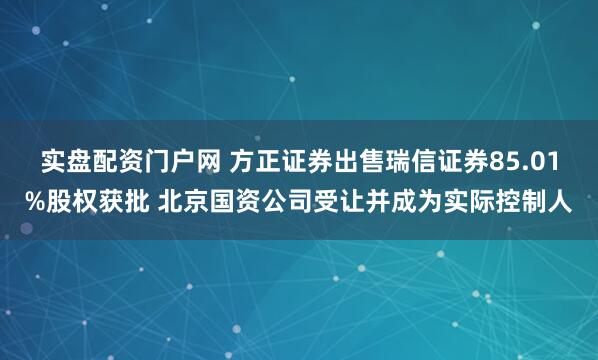 实盘配资门户网 方正证券出售瑞信证券85.01%股权获批 北京国资公司受让并成为实际控制人