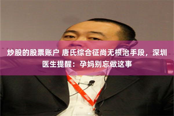 炒股的股票账户 唐氏综合征尚无根治手段，深圳医生提醒：孕妈别忘做这事