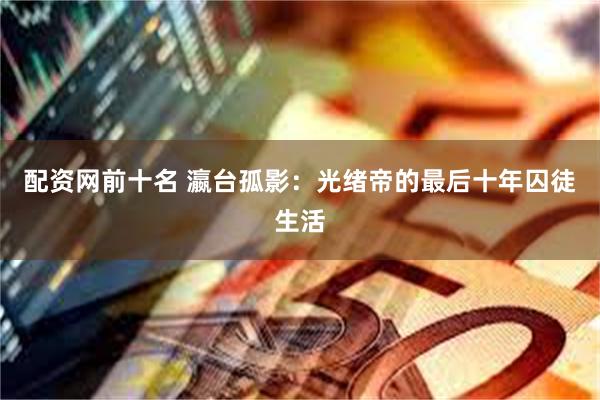 配资网前十名 瀛台孤影：光绪帝的最后十年囚徒生活