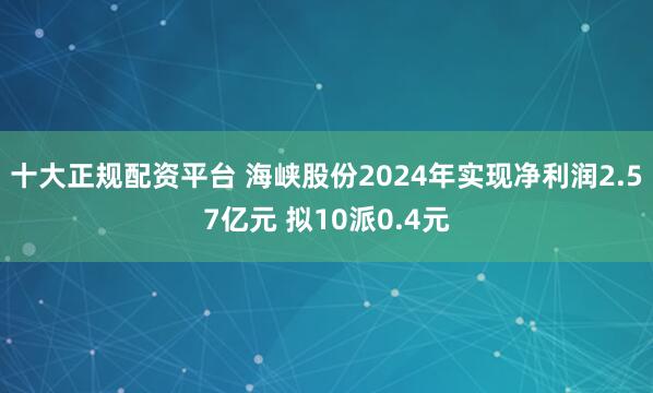 十大正规配资平台 海峡股份2024年实现净利润2.57亿元 拟10派0.4元