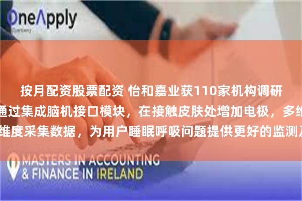 按月配资股票配资 怡和嘉业获110家机构调研：未来公司产品有可能通过集成脑机接口模块，在接触皮肤处增加电极，多维度采集数据，为用户睡眠呼吸问题提供更好的监测及解决方案（附调研问答）