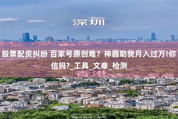 股票配资纠纷 百家号原创难？神器助我月入过万!你信吗?_工具_文章_检测