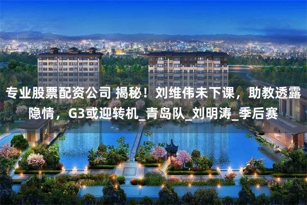 专业股票配资公司 揭秘！刘维伟未下课，助教透露隐情，G3或迎转机_青岛队_刘明涛_季后赛