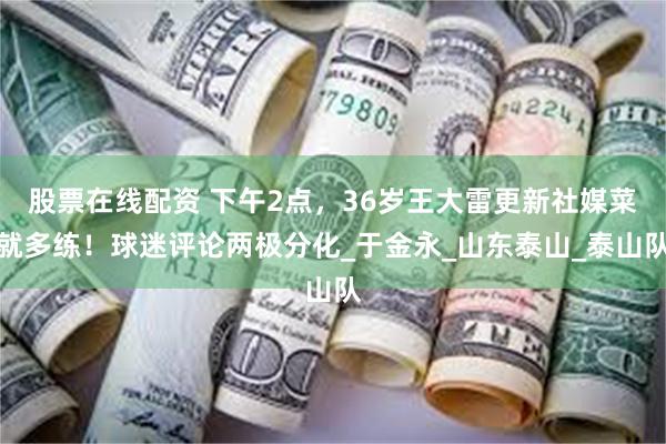股票在线配资 下午2点，36岁王大雷更新社媒菜就多练！球迷评论两极分化_于金永_山东泰山_泰山队