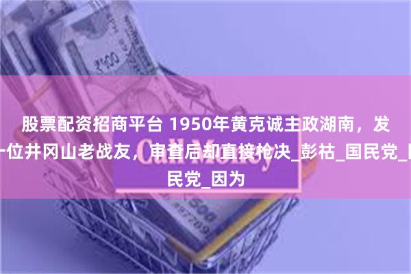 股票配资招商平台 1950年黄克诚主政湖南，发现一位井冈山老战友，审查后却直接枪决_彭祜_国民党_因为