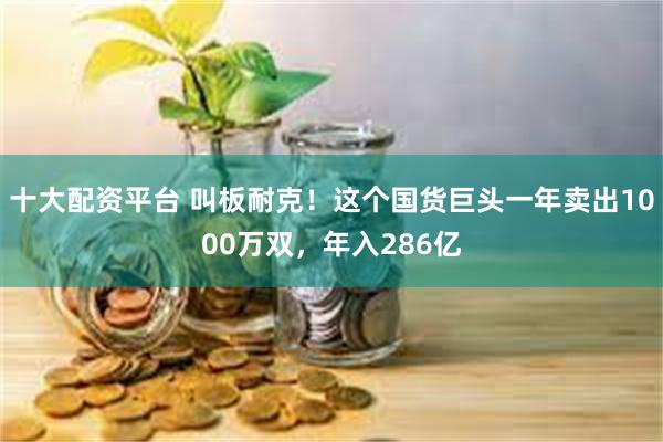 十大配资平台 叫板耐克！这个国货巨头一年卖出1000万双，年入286亿