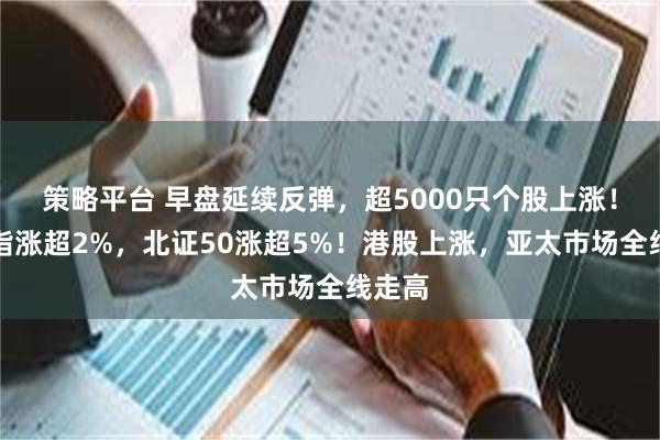 策略平台 早盘延续反弹，超5000只个股上涨！创业指涨超2%，北证50涨超5%！港股上涨，亚太市场全线走高