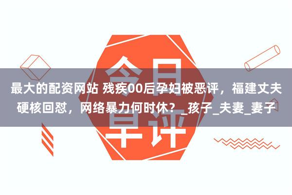 最大的配资网站 残疾00后孕妇被恶评，福建丈夫硬核回怼，网络暴力何时休？_孩子_夫妻_妻子