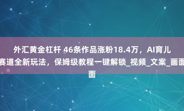 外汇黄金杠杆 46条作品涨粉18.4万，AI育儿赛道全新玩法，保姆级教程一键解锁_视频_文案_画面