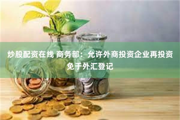 炒股配资在线 商务部：允许外商投资企业再投资免于外汇登记