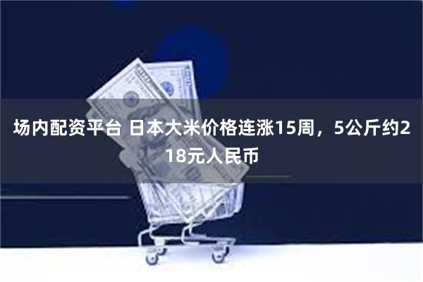 场内配资平台 日本大米价格连涨15周，5公斤约218元人民币