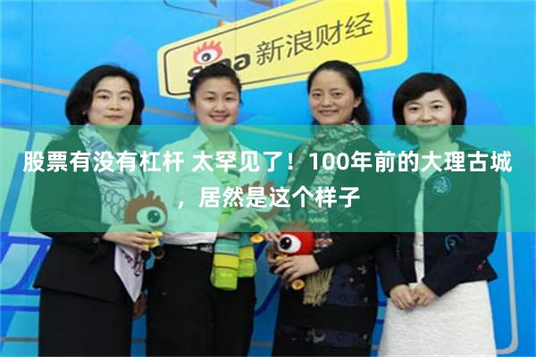 股票有没有杠杆 太罕见了！100年前的大理古城，居然是这个样子