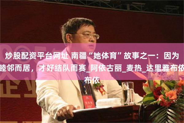 炒股配资平台网址 南疆“她体育”故事之一：因为睦邻而居，才好结队而赛_阿依古丽_麦热_达里雅布依
