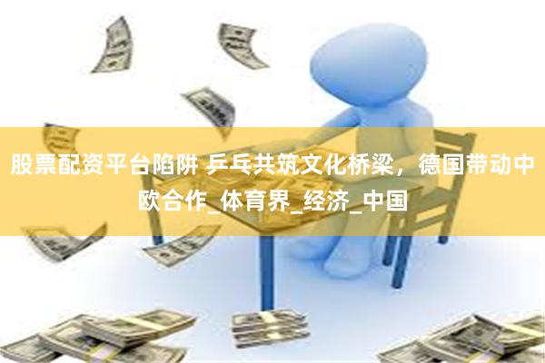 股票配资平台陷阱 乒乓共筑文化桥梁，德国带动中欧合作_体育界_经济_中国