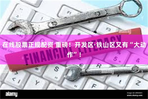 在线股票正规配资 重磅！开发区·铁山区又有“大动作”！