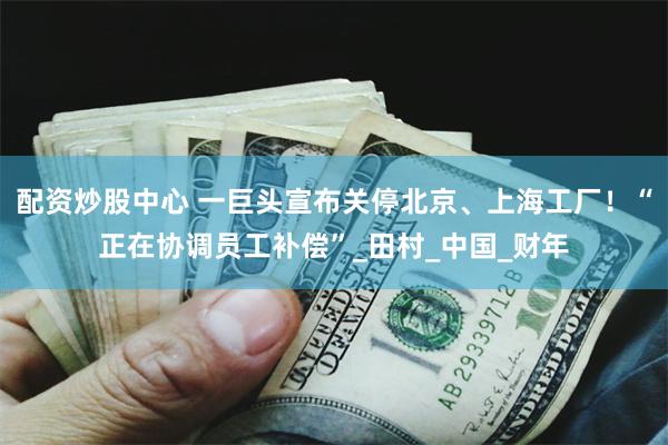 配资炒股中心 一巨头宣布关停北京、上海工厂！“正在协调员工补偿”_田村_中国_财年