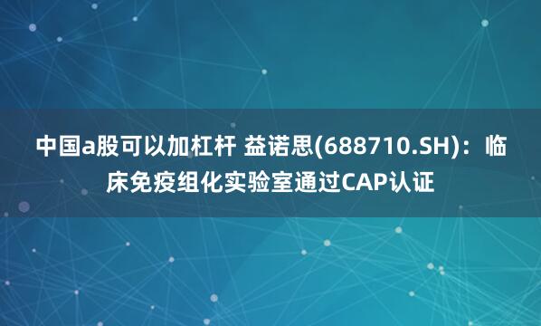 中国a股可以加杠杆 益诺思(688710.SH)：临床免疫组化实验室通过CAP认证