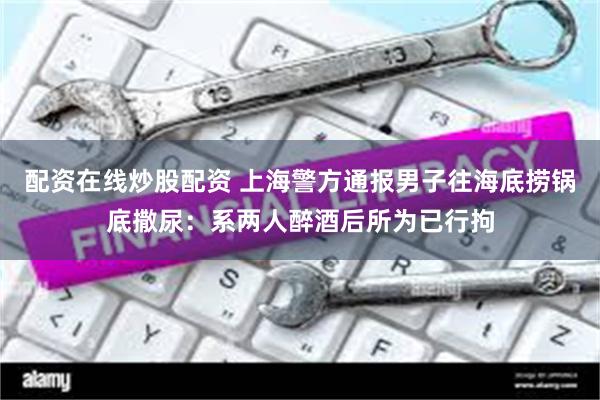 配资在线炒股配资 上海警方通报男子往海底捞锅底撒尿：系两人醉酒后所为已行拘