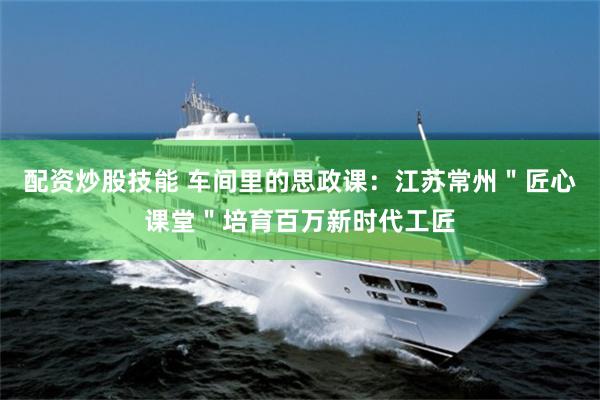 配资炒股技能 车间里的思政课：江苏常州＂匠心课堂＂培育百万新时代工匠