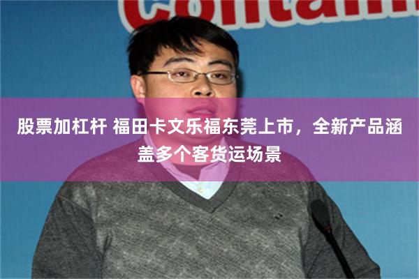 股票加杠杆 福田卡文乐福东莞上市，全新产品涵盖多个客货运场景