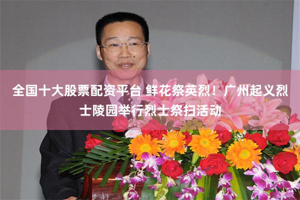 全国十大股票配资平台 鲜花祭英烈！广州起义烈士陵园举行烈士祭扫活动