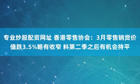 专业炒股配资网址 香港零售协会：3月零售销货价值跌3.5%略有收窄 料第二季之后有机会持平