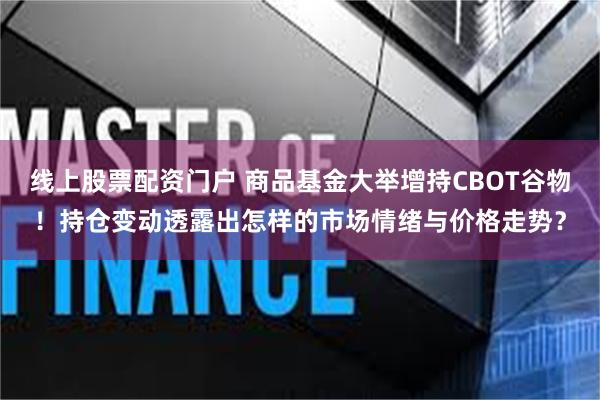 线上股票配资门户 商品基金大举增持CBOT谷物！持仓变动透露出怎样的市场情绪与价格走势？