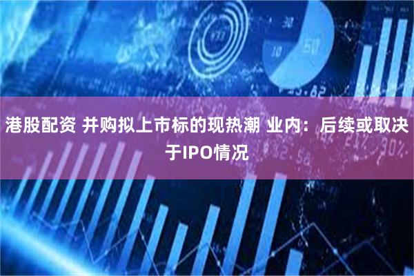 港股配资 并购拟上市标的现热潮 业内：后续或取决于IPO情况