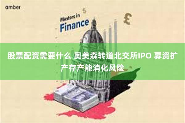 股票配资需要什么 奥美森转道北交所IPO 募资扩产存产能消化风险