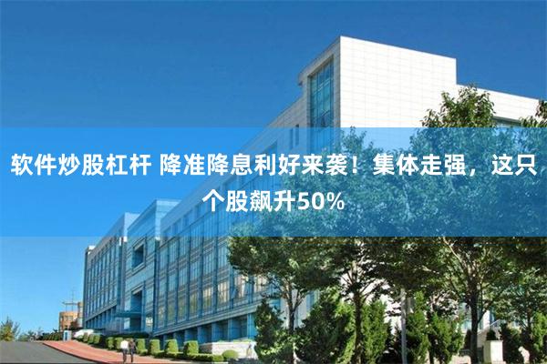 软件炒股杠杆 降准降息利好来袭！集体走强，这只个股飙升50%