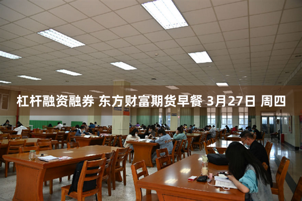 杠杆融资融券 东方财富期货早餐 3月27日 周四