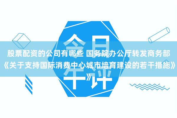 股票配资的公司有哪些 国务院办公厅转发商务部《关于支持国际消费中心城市培育建设的若干措施》