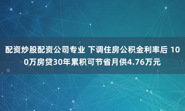配资炒股配资公司专业 下调住房公积金利率后 100万房贷30年累积可节省月供4.76万元