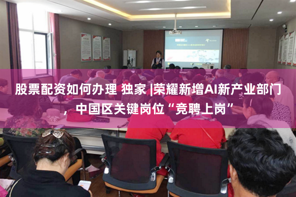 股票配资如何办理 独家 |荣耀新增AI新产业部门，中国区关键岗位“竞聘上岗”