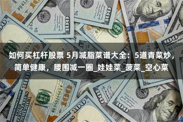如何买杠杆股票 5月减脂菜谱大全：5道青菜炒，简单健康，腰围减一圈_娃娃菜_菠菜_空心菜