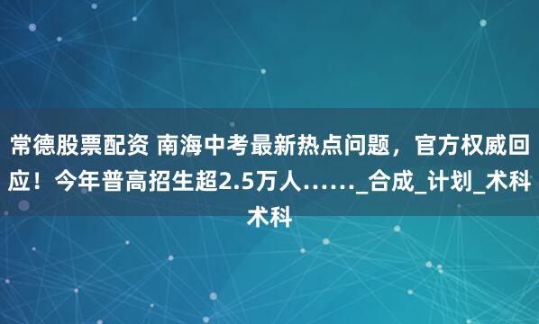 常德股票配资 南海中考最新热点问题，官方权威回应！今年普高招生超2.5万人……_合成_计划_术科