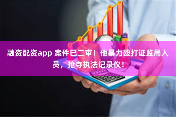 融资配资app 案件已二审！他暴力殴打证监局人员，抢夺执法记录仪！