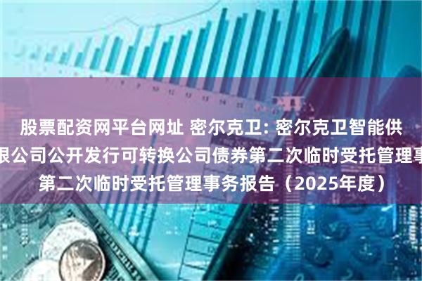 股票配资网平台网址 密尔克卫: 密尔克卫智能供应链服务集团股份有限公司公开发行可转换公司债券第二次临时受托管理事务报告(2025年度)