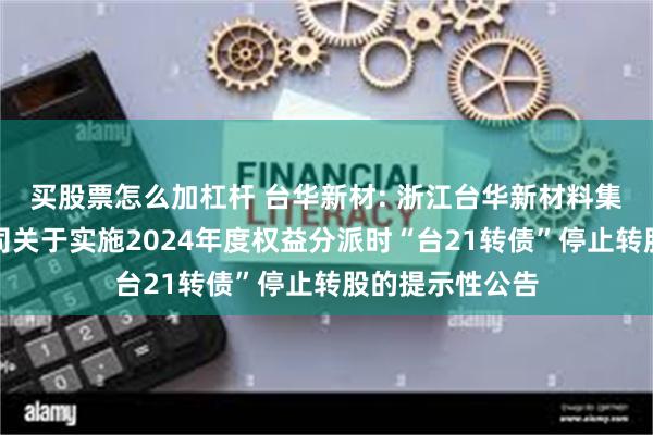 买股票怎么加杠杆 台华新材: 浙江台华新材料集团股份有限公司关于实施2024年度权益分派时“台21转债”停止转股的提示性公告