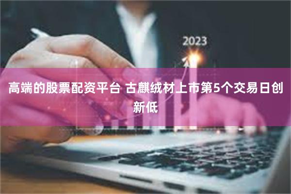 高端的股票配资平台 古麒绒材上市第5个交易日创新低