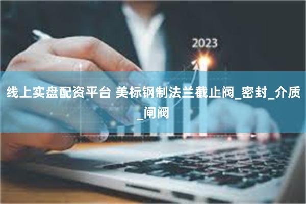 线上实盘配资平台 美标钢制法兰截止阀_密封_介质_闸阀