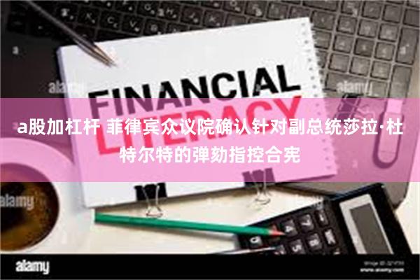 a股加杠杆 菲律宾众议院确认针对副总统莎拉·杜特尔特的弹劾指控合宪