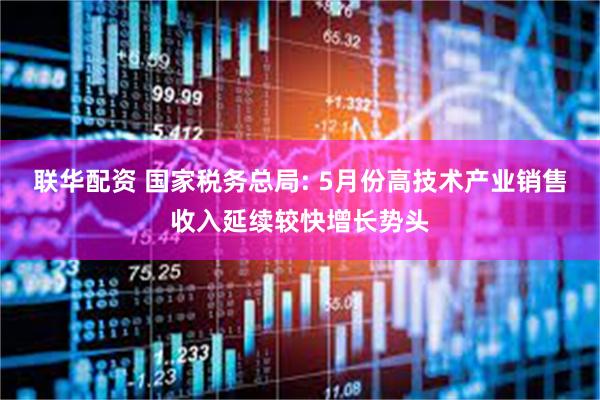 联华配资 国家税务总局: 5月份高技术产业销售收入延续较快增长势头
