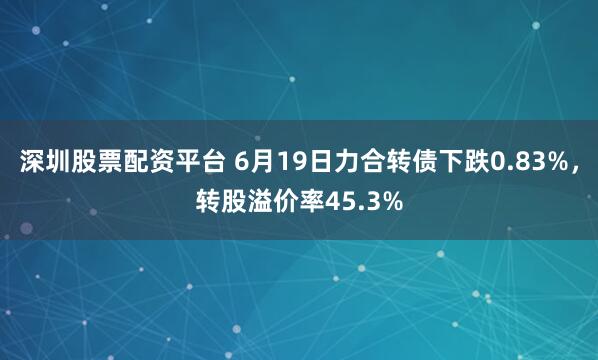 深圳股票配资平台 6月19日力合转债下跌0.83%，转股溢价率45.3%