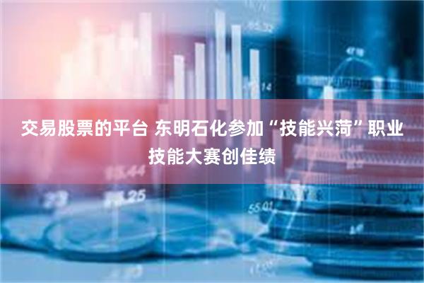 交易股票的平台 东明石化参加“技能兴菏”职业技能大赛创佳绩