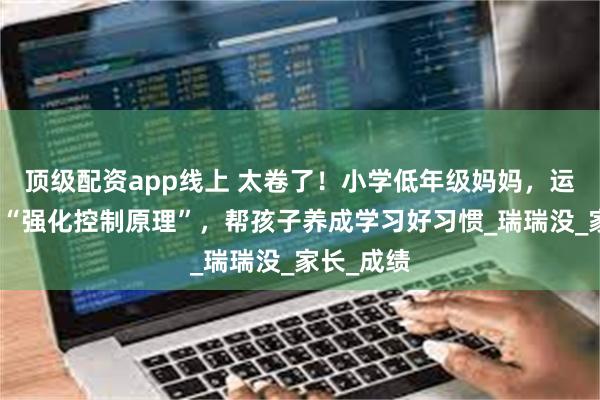 顶级配资app线上 太卷了！小学低年级妈妈，运用心理学“强化控制原理”，帮孩子养成学习好习惯_瑞瑞没_家长_成绩
