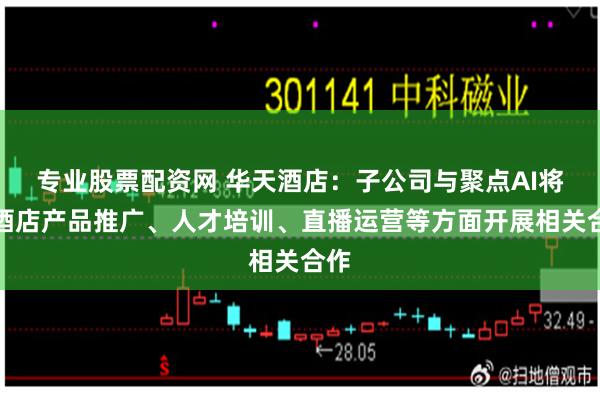 专业股票配资网 华天酒店：子公司与聚点AI将在酒店产品推广、人才培训、直播运营等方面开展相关合作
