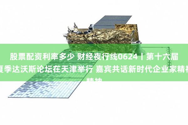 股票配资利率多少 财经夜行线0624丨第十六届夏季达沃斯论坛在天津举行 嘉宾共话新时代企业家精神